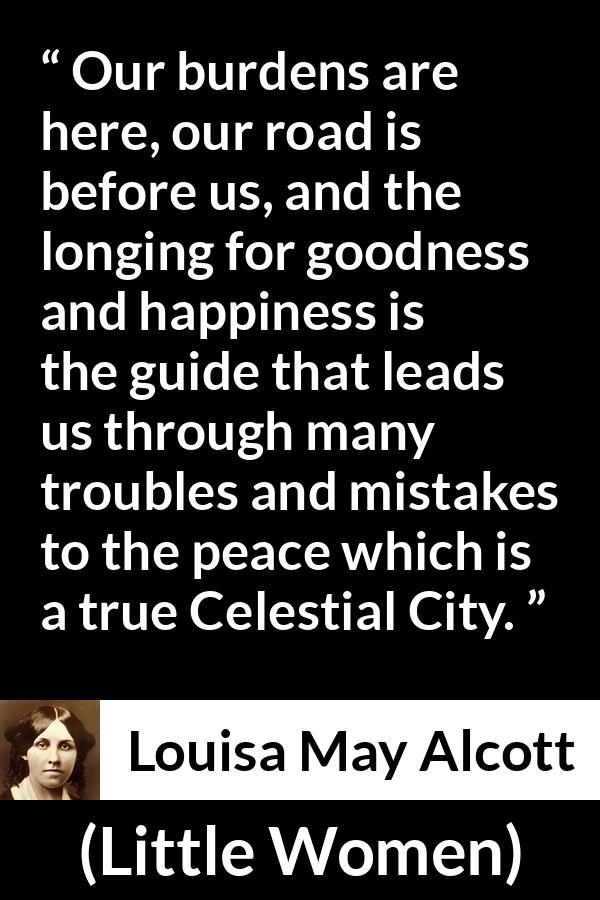 Louisa May Alcott quote about happiness from Little Women - Our burdens are here, our road is before us, and the longing for goodness and happiness is the guide that leads us through many troubles and mistakes to the peace which is a true Celestial City.