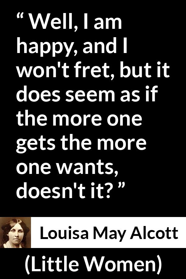 Louisa May Alcott quote about happiness from Little Women - Well, I am happy, and I won't fret, but it does seem as if the more one gets the more one wants, doesn't it?