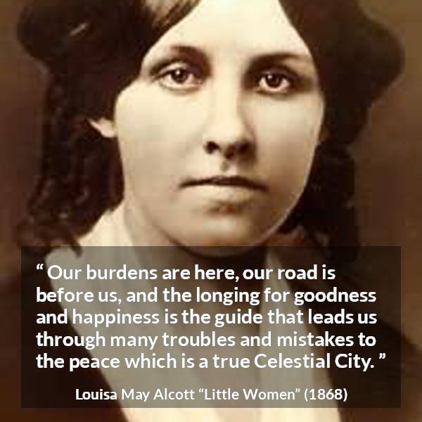 Louisa May Alcott quote about happiness from Little Women - Our burdens are here, our road is before us, and the longing for goodness and happiness is the guide that leads us through many troubles and mistakes to the peace which is a true Celestial City.