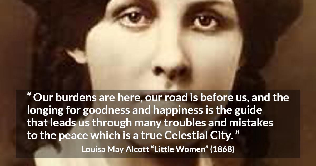 Louisa May Alcott quote about happiness from Little Women - Our burdens are here, our road is before us, and the longing for goodness and happiness is the guide that leads us through many troubles and mistakes to the peace which is a true Celestial City.