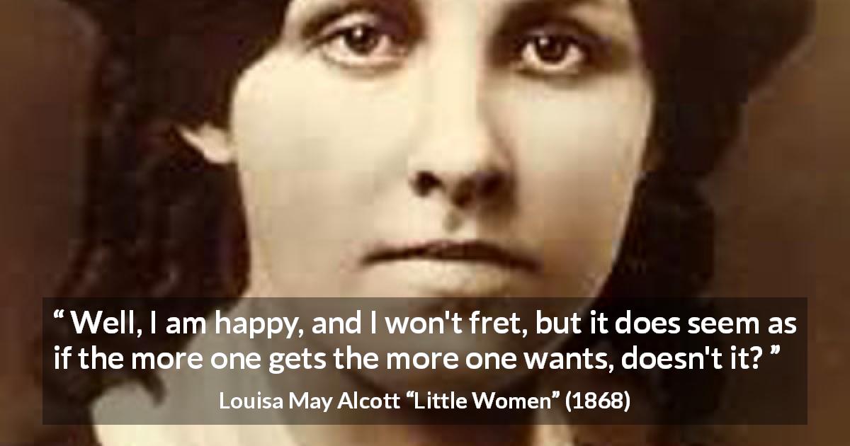 Louisa May Alcott quote about happiness from Little Women - Well, I am happy, and I won't fret, but it does seem as if the more one gets the more one wants, doesn't it?