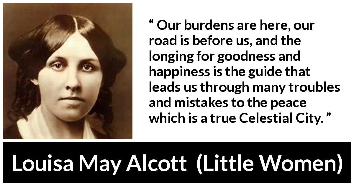 Louisa May Alcott quote about happiness from Little Women - Our burdens are here, our road is before us, and the longing for goodness and happiness is the guide that leads us through many troubles and mistakes to the peace which is a true Celestial City.