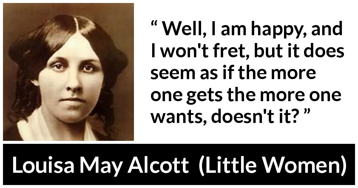 Louisa May Alcott quote about happiness from Little Women - Well, I am happy, and I won't fret, but it does seem as if the more one gets the more one wants, doesn't it?