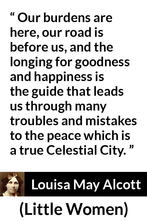 Louisa May Alcott quote about happiness from Little Women - Our burdens are here, our road is before us, and the longing for goodness and happiness is the guide that leads us through many troubles and mistakes to the peace which is a true Celestial City.