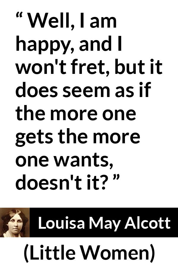 Louisa May Alcott quote about happiness from Little Women - Well, I am happy, and I won't fret, but it does seem as if the more one gets the more one wants, doesn't it?