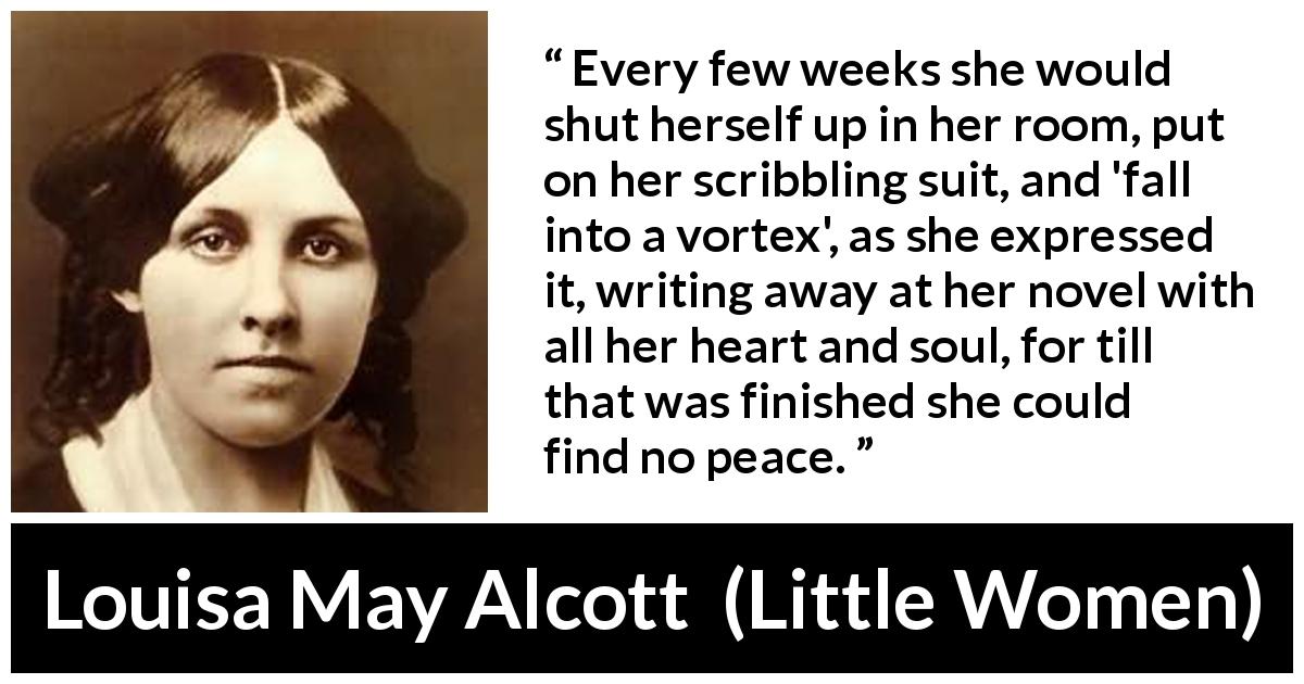 Louisa May Alcott quote about heart from Little Women - Every few weeks she would shut herself up in her room, put on her scribbling suit, and 'fall into a vortex', as she expressed it, writing away at her novel with all her heart and soul, for till that was finished she could find no peace.