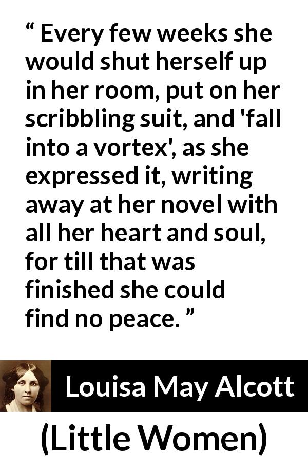 Louisa May Alcott quote about heart from Little Women - Every few weeks she would shut herself up in her room, put on her scribbling suit, and 'fall into a vortex', as she expressed it, writing away at her novel with all her heart and soul, for till that was finished she could find no peace.