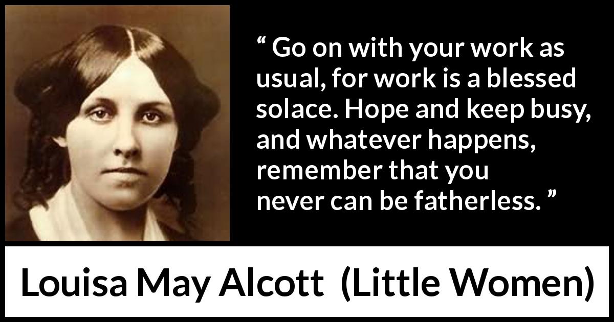 Louisa May Alcott quote about hope from Little Women - Go on with your work as usual, for work is a blessed solace. Hope and keep busy, and whatever happens, remember that you never can be fatherless.