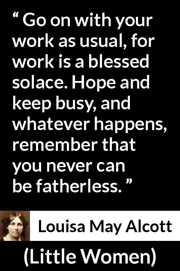 Louisa May Alcott quote about hope from Little Women - Go on with your work as usual, for work is a blessed solace. Hope and keep busy, and whatever happens, remember that you never can be fatherless.