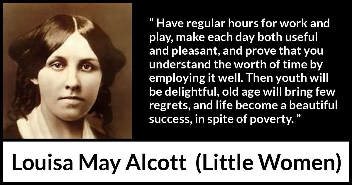 Louisa May Alcott quote about life from Little Women - Have regular hours for work and play, make each day both useful and pleasant, and prove that you understand the worth of time by employing it well. Then youth will be delightful, old age will bring few regrets, and life become a beautiful success, in spite of poverty.