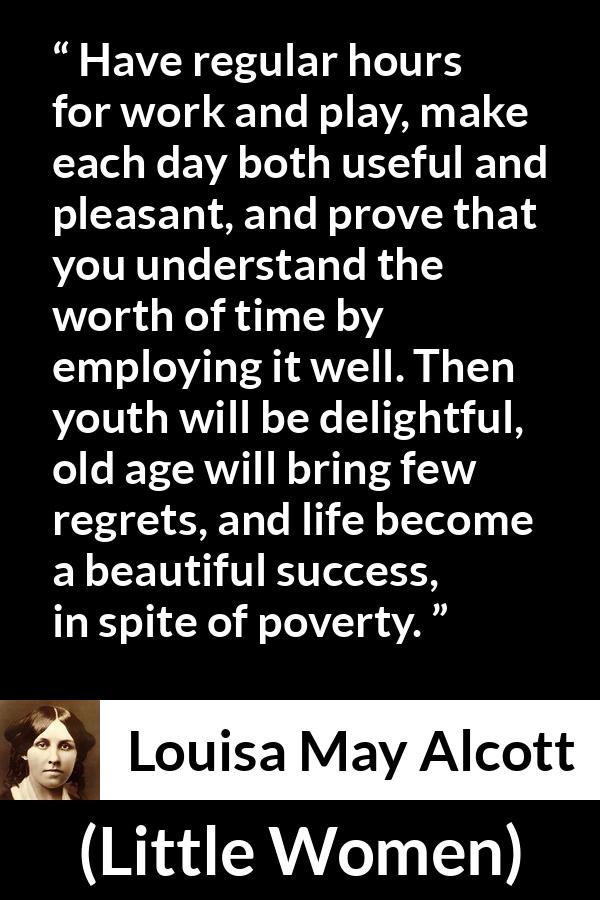 Louisa May Alcott quote about life from Little Women - Have regular hours for work and play, make each day both useful and pleasant, and prove that you understand the worth of time by employing it well. Then youth will be delightful, old age will bring few regrets, and life become a beautiful success, in spite of poverty.