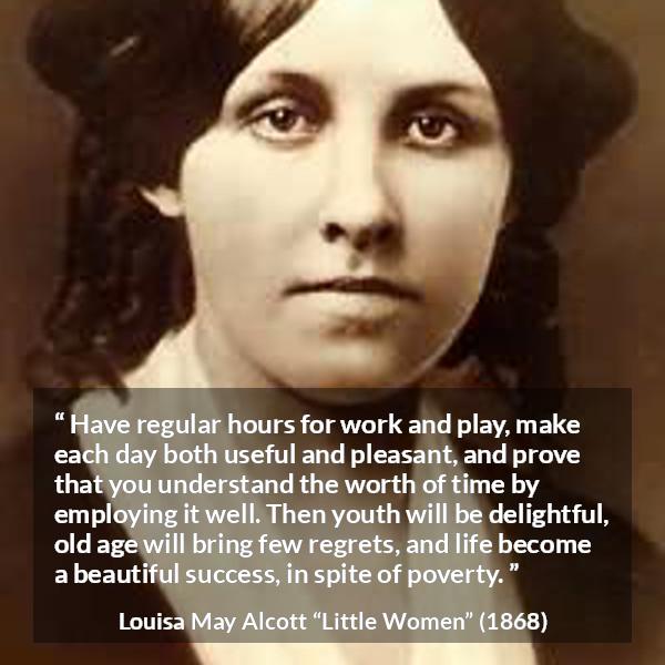 Louisa May Alcott quote about life from Little Women - Have regular hours for work and play, make each day both useful and pleasant, and prove that you understand the worth of time by employing it well. Then youth will be delightful, old age will bring few regrets, and life become a beautiful success, in spite of poverty.