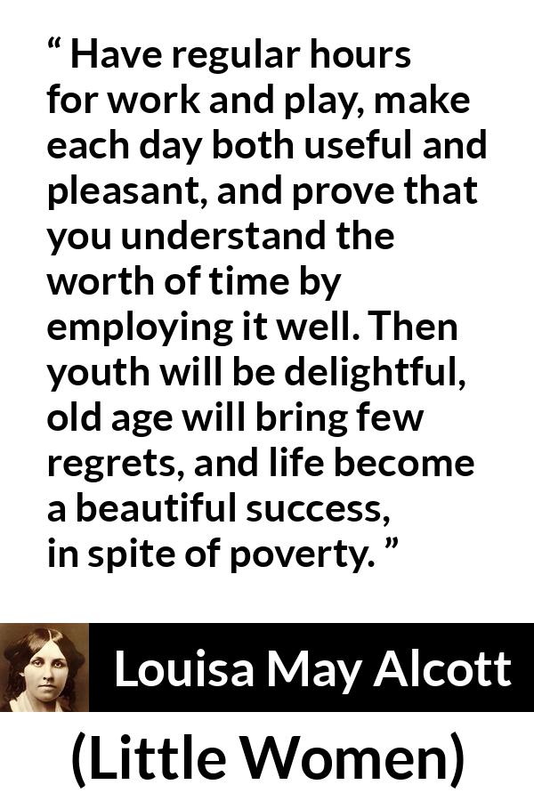 Louisa May Alcott quote about life from Little Women - Have regular hours for work and play, make each day both useful and pleasant, and prove that you understand the worth of time by employing it well. Then youth will be delightful, old age will bring few regrets, and life become a beautiful success, in spite of poverty.