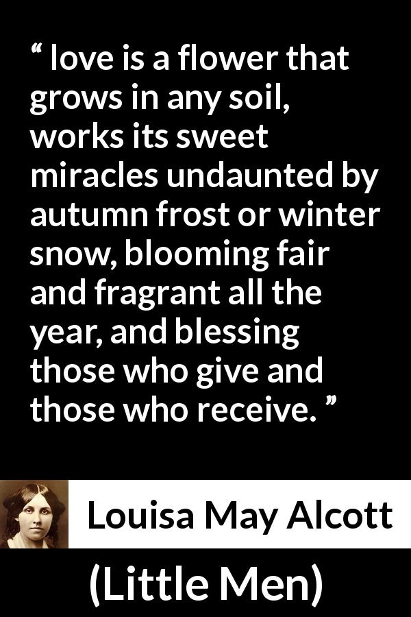 Louisa May Alcott quote about love from Little Men - love is a flower that grows in any soil, works its sweet miracles undaunted by autumn frost or winter snow, blooming fair and fragrant all the year, and blessing those who give and those who receive.