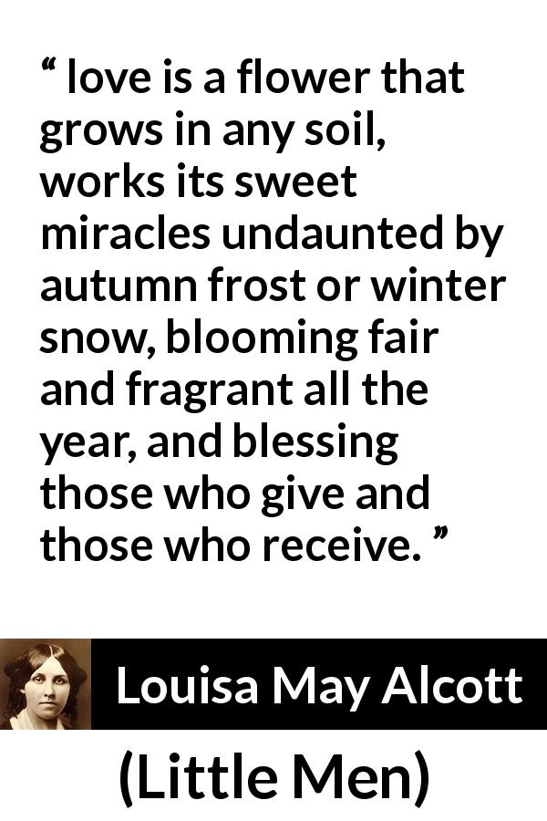 Louisa May Alcott quote about love from Little Men - love is a flower that grows in any soil, works its sweet miracles undaunted by autumn frost or winter snow, blooming fair and fragrant all the year, and blessing those who give and those who receive.