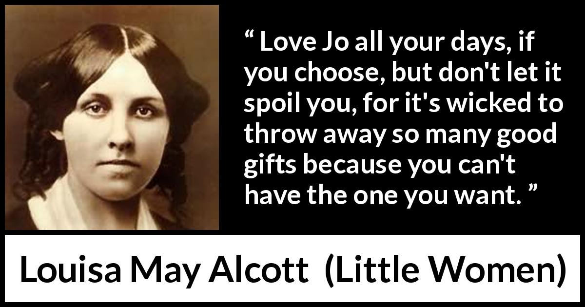 Louisa May Alcott quote about love from Little Women - Love Jo all your days, if you choose, but don't let it spoil you, for it's wicked to throw away so many good gifts because you can't have the one you want.