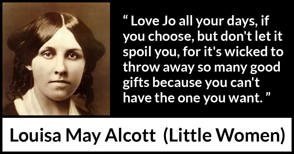 Louisa May Alcott quote about love from Little Women - Love Jo all your days, if you choose, but don't let it spoil you, for it's wicked to throw away so many good gifts because you can't have the one you want.