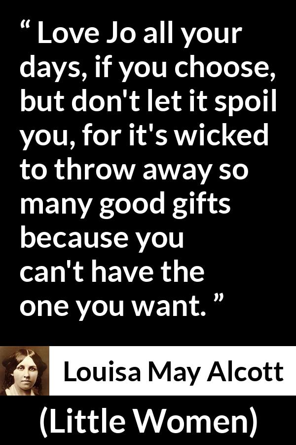 Louisa May Alcott quote about love from Little Women - Love Jo all your days, if you choose, but don't let it spoil you, for it's wicked to throw away so many good gifts because you can't have the one you want.