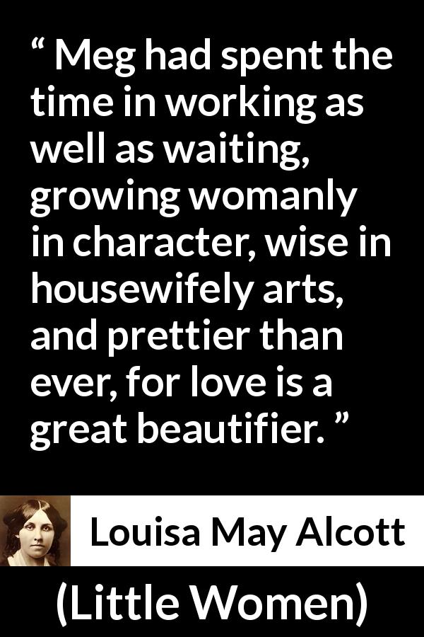 Louisa May Alcott quote about love from Little Women - Meg had spent the time in working as well as waiting, growing womanly in character, wise in housewifely arts, and prettier than ever, for love is a great beautifier.