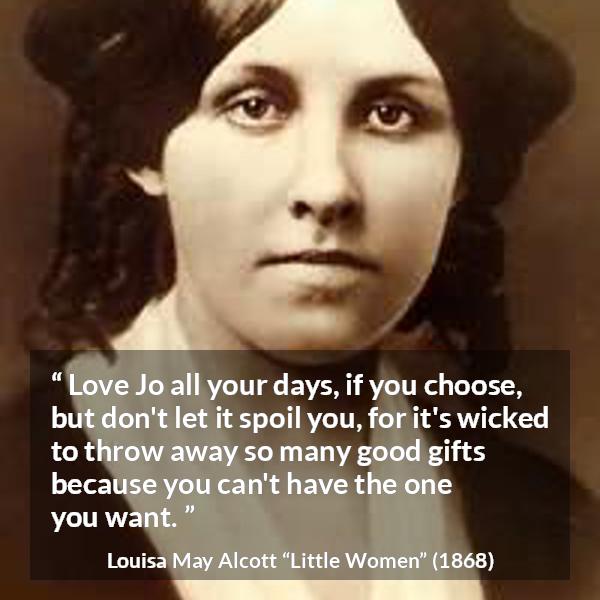 Louisa May Alcott quote about love from Little Women - Love Jo all your days, if you choose, but don't let it spoil you, for it's wicked to throw away so many good gifts because you can't have the one you want.