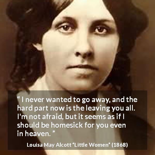 Louisa May Alcott quote about love from Little Women - I never wanted to go away, and the hard part now is the leaving you all. I'm not afraid, but it seems as if I should be homesick for you even in heaven.