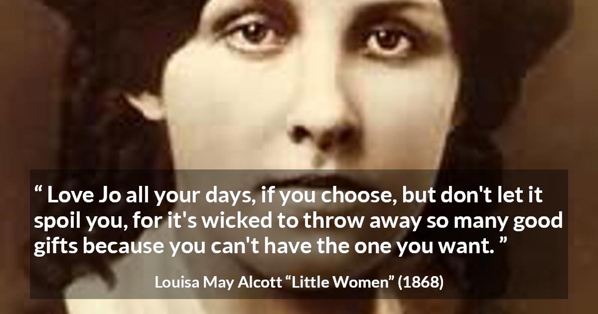 Louisa May Alcott quote about love from Little Women - Love Jo all your days, if you choose, but don't let it spoil you, for it's wicked to throw away so many good gifts because you can't have the one you want.