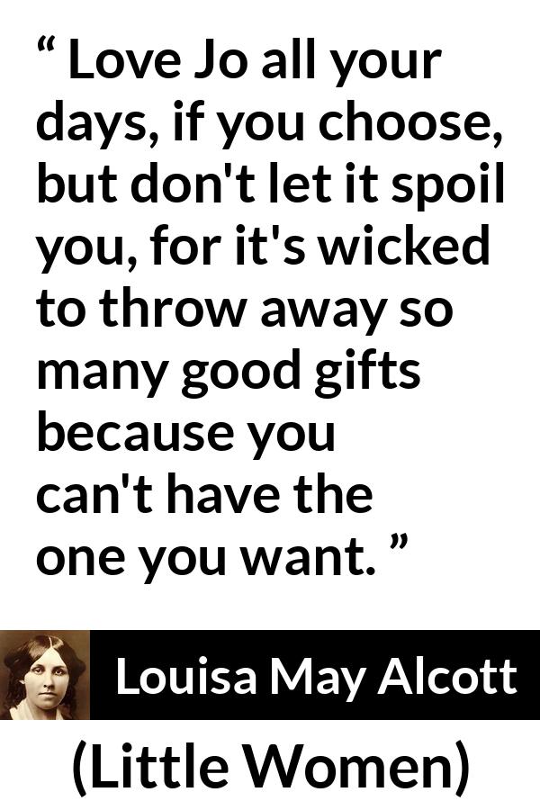 Louisa May Alcott quote about love from Little Women - Love Jo all your days, if you choose, but don't let it spoil you, for it's wicked to throw away so many good gifts because you can't have the one you want.