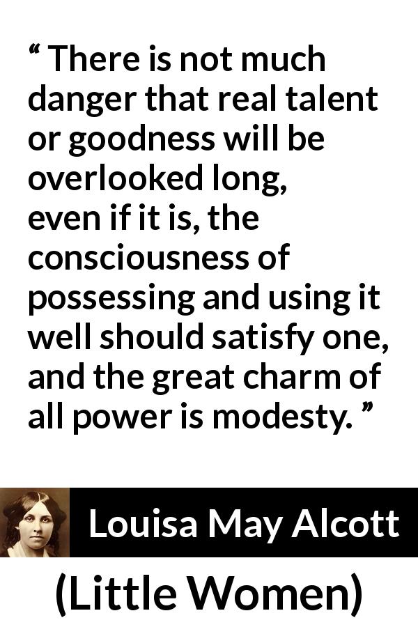 Louisa May Alcott quote about modesty from Little Women - There is not much danger that real talent or goodness will be overlooked long, even if it is, the consciousness of possessing and using it well should satisfy one, and the great charm of all power is modesty.