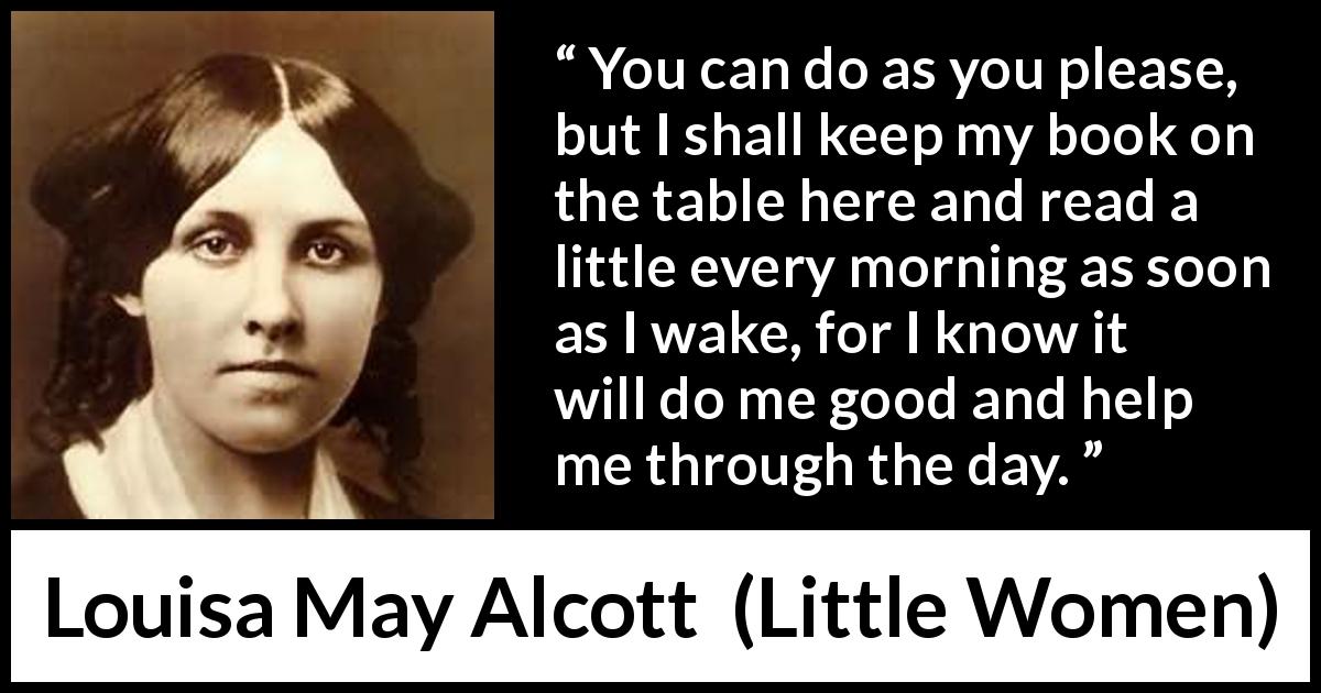 Louisa May Alcott quote about morning from Little Women - You can do as you please, but I shall keep my book on the table here and read a little every morning as soon as I wake, for I know it will do me good and help me through the day.