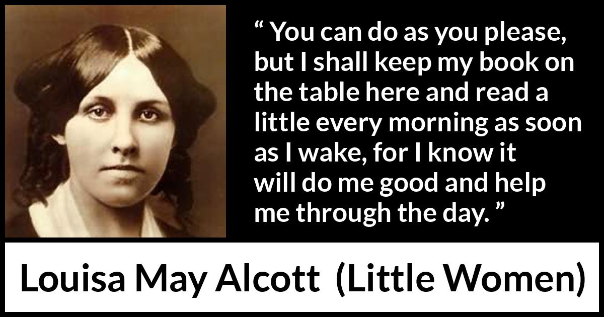 Louisa May Alcott quote about morning from Little Women - You can do as you please, but I shall keep my book on the table here and read a little every morning as soon as I wake, for I know it will do me good and help me through the day.