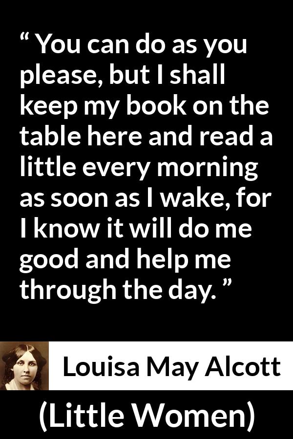 Louisa May Alcott quote about morning from Little Women - You can do as you please, but I shall keep my book on the table here and read a little every morning as soon as I wake, for I know it will do me good and help me through the day.