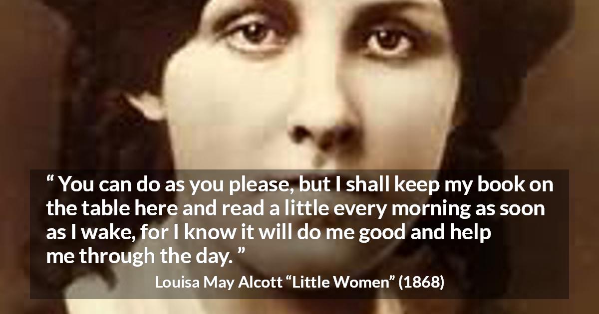 Louisa May Alcott quote about morning from Little Women - You can do as you please, but I shall keep my book on the table here and read a little every morning as soon as I wake, for I know it will do me good and help me through the day.