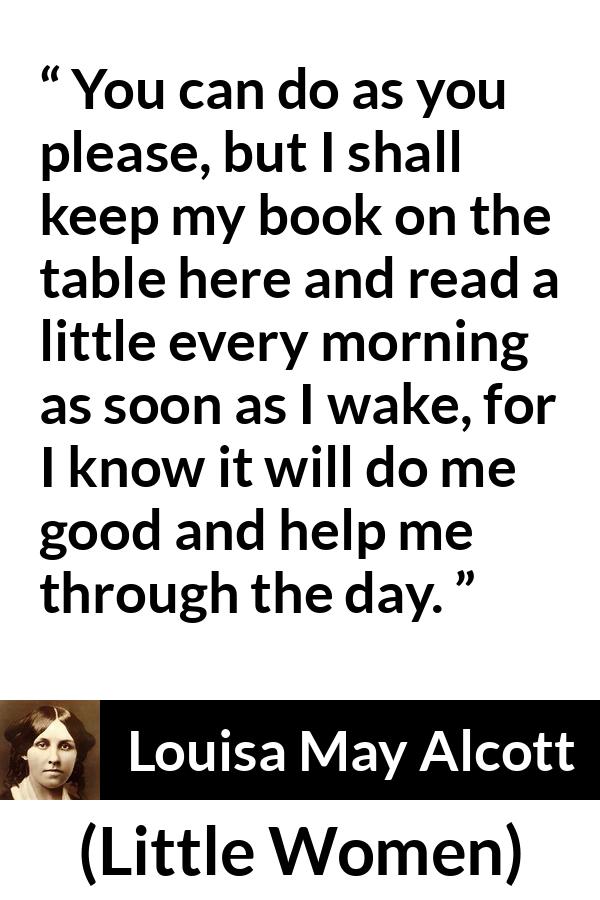 Louisa May Alcott quote about morning from Little Women - You can do as you please, but I shall keep my book on the table here and read a little every morning as soon as I wake, for I know it will do me good and help me through the day.