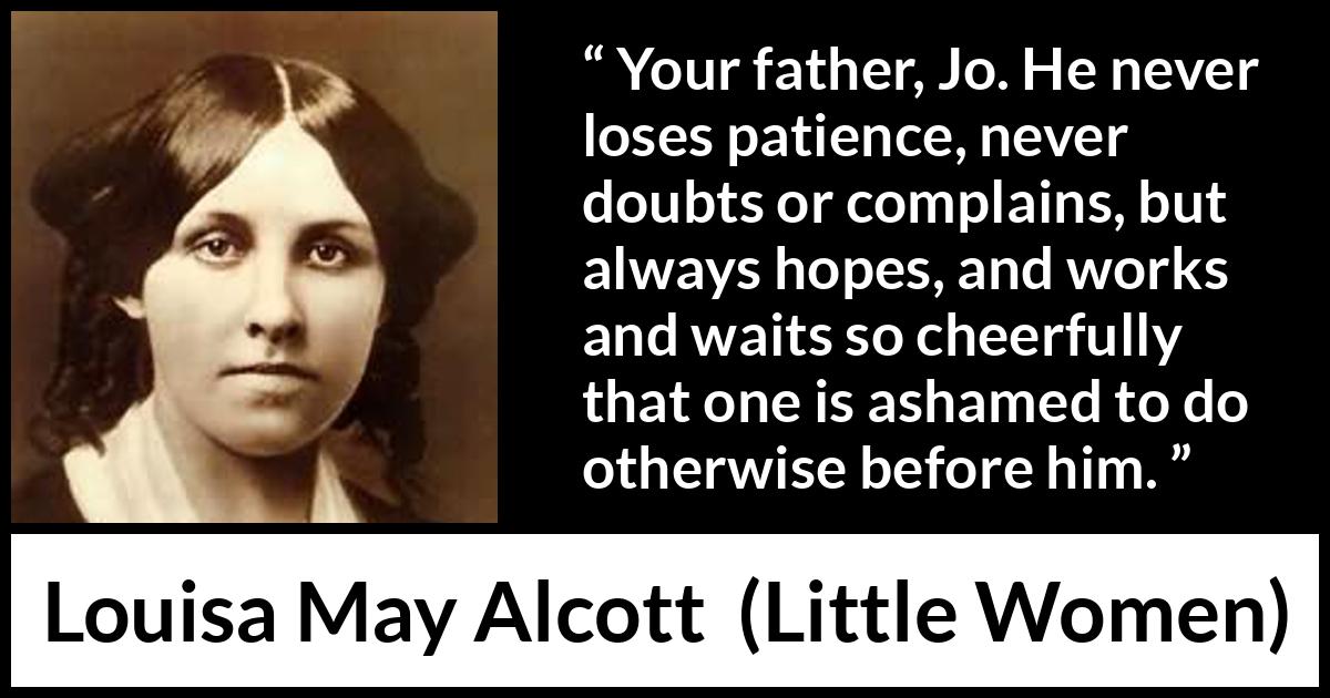 Louisa May Alcott quote about patience from Little Women - Your father, Jo. He never loses patience, never doubts or complains, but always hopes, and works and waits so cheerfully that one is ashamed to do otherwise before him.