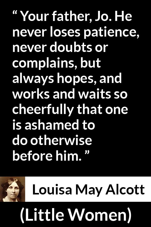 Louisa May Alcott quote about patience from Little Women - Your father, Jo. He never loses patience, never doubts or complains, but always hopes, and works and waits so cheerfully that one is ashamed to do otherwise before him.