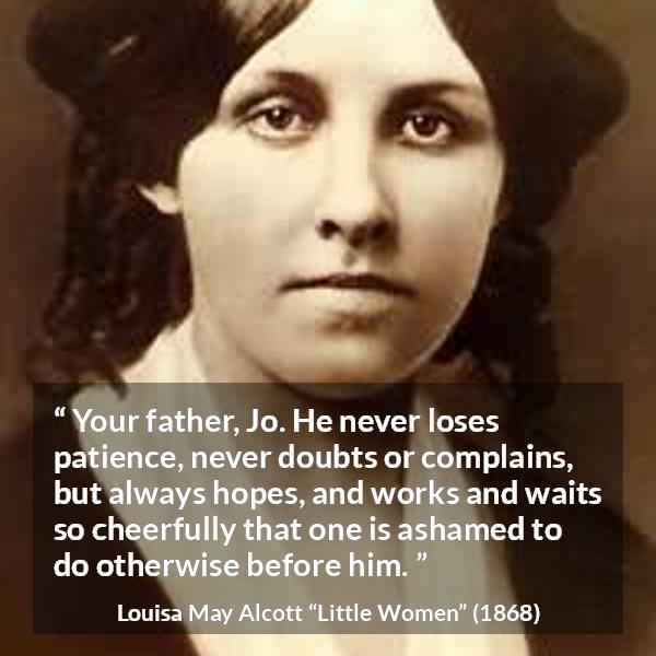 Louisa May Alcott quote about patience from Little Women - Your father, Jo. He never loses patience, never doubts or complains, but always hopes, and works and waits so cheerfully that one is ashamed to do otherwise before him.