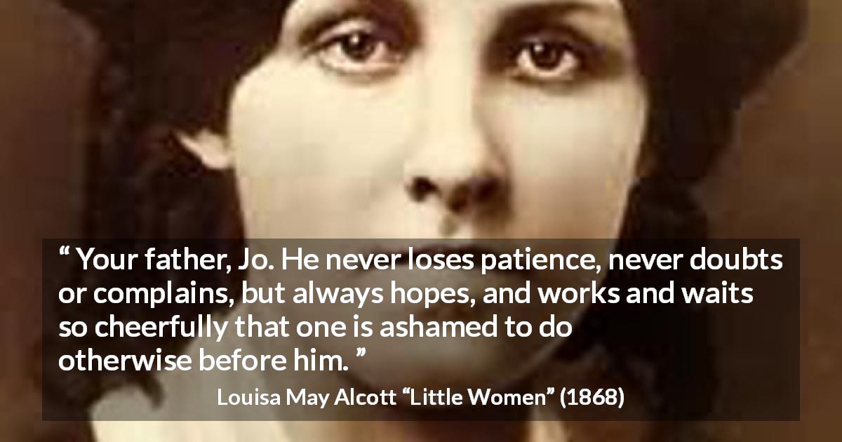 Louisa May Alcott quote about patience from Little Women - Your father, Jo. He never loses patience, never doubts or complains, but always hopes, and works and waits so cheerfully that one is ashamed to do otherwise before him.