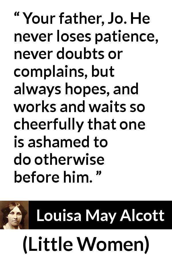 Louisa May Alcott quote about patience from Little Women - Your father, Jo. He never loses patience, never doubts or complains, but always hopes, and works and waits so cheerfully that one is ashamed to do otherwise before him.