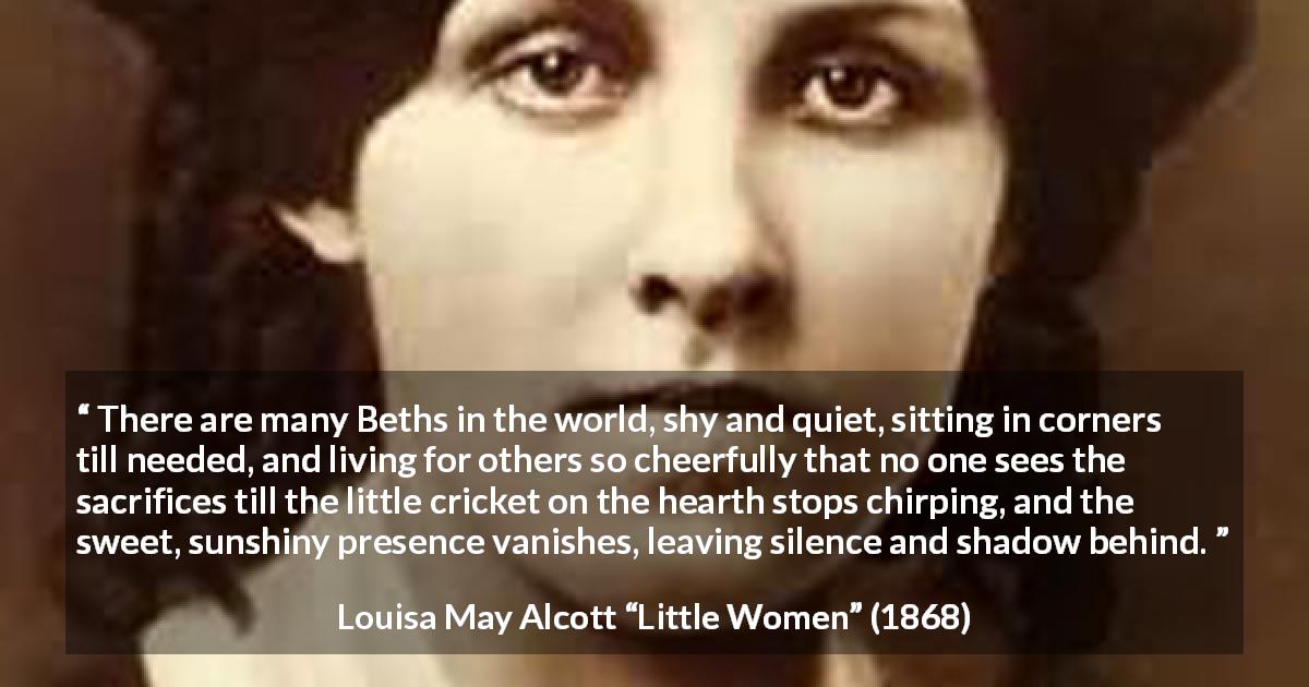 Louisa May Alcott quote about sacrifice from Little Women - There are many Beths in the world, shy and quiet, sitting in corners till needed, and living for others so cheerfully that no one sees the sacrifices till the little cricket on the hearth stops chirping, and the sweet, sunshiny presence vanishes, leaving silence and shadow behind.
