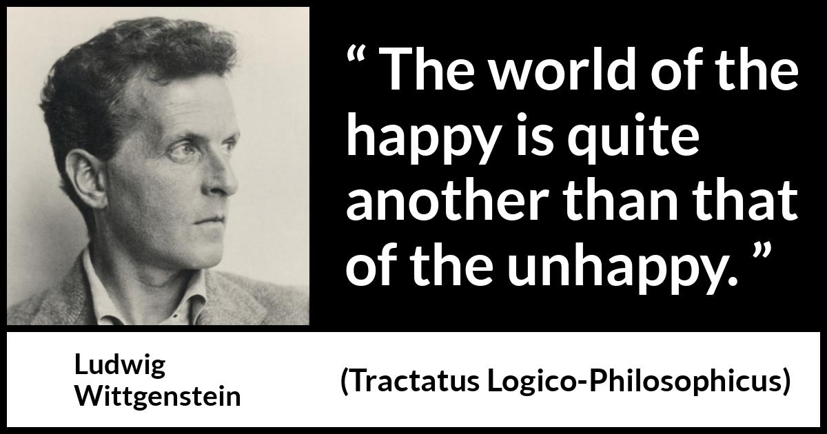 Ludwig Wittgenstein quote about happiness from Tractatus Logico-Philosophicus - The world of the happy is quite another than that of the unhappy.