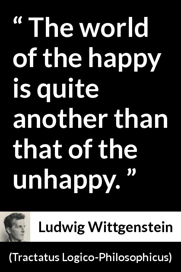 Ludwig Wittgenstein quote about happiness from Tractatus Logico-Philosophicus - The world of the happy is quite another than that of the unhappy.