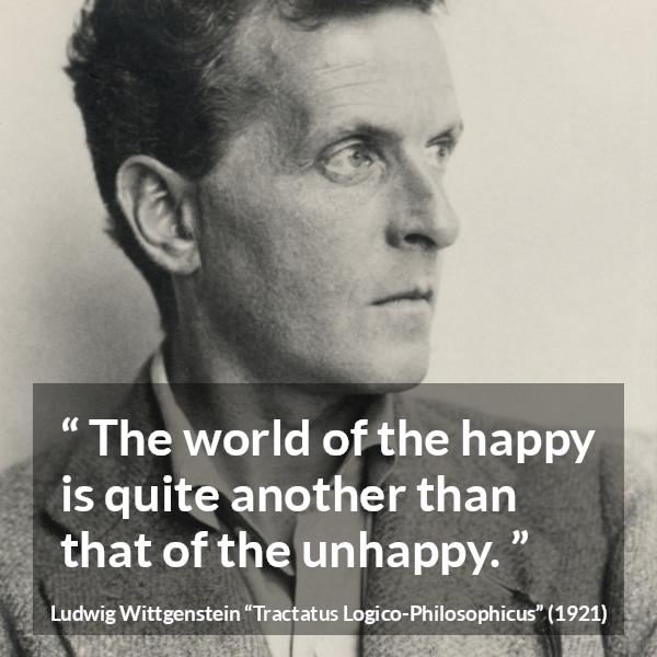 Ludwig Wittgenstein quote about happiness from Tractatus Logico-Philosophicus - The world of the happy is quite another than that of the unhappy.