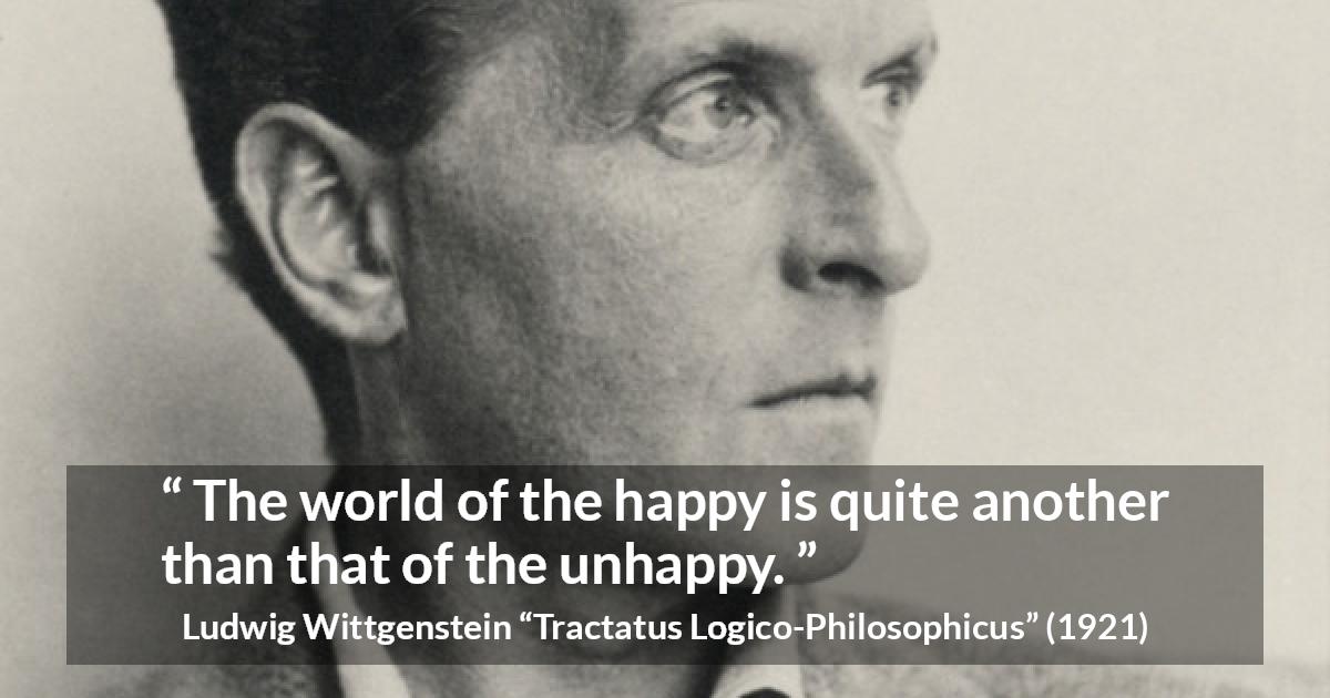 Ludwig Wittgenstein quote about happiness from Tractatus Logico-Philosophicus - The world of the happy is quite another than that of the unhappy.