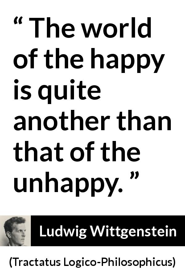 Ludwig Wittgenstein quote about happiness from Tractatus Logico-Philosophicus - The world of the happy is quite another than that of the unhappy.