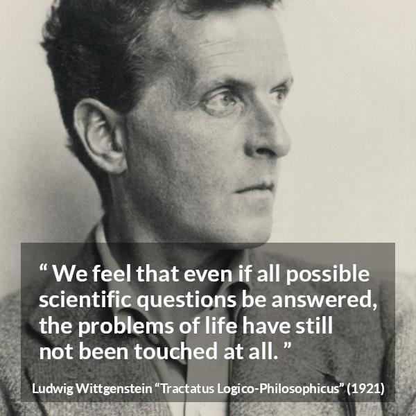 Ludwig Wittgenstein quote about life from Tractatus Logico-Philosophicus - We feel that even if all possible scientific questions be answered, the problems of life have still not been touched at all.