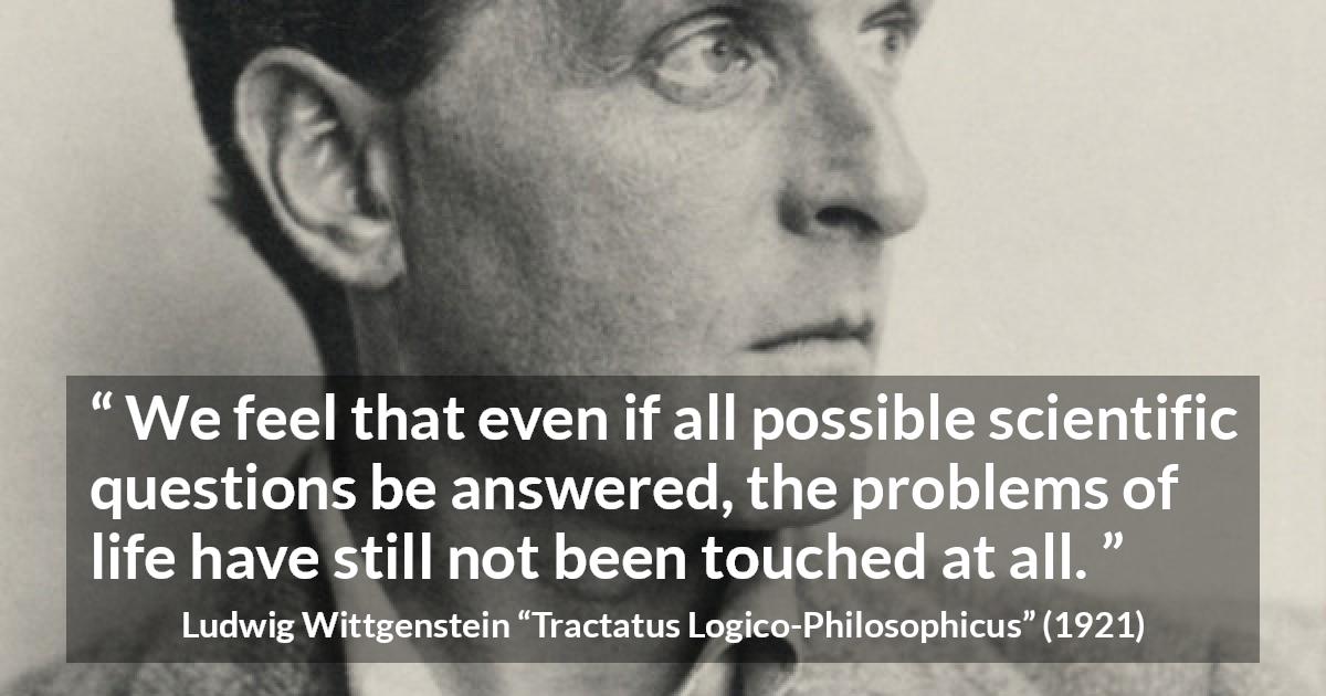 Ludwig Wittgenstein quote about life from Tractatus Logico-Philosophicus - We feel that even if all possible scientific questions be answered, the problems of life have still not been touched at all.