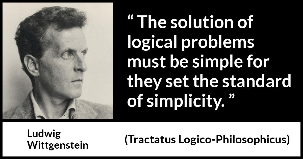 Ludwig Wittgenstein quote about logic from Tractatus Logico-Philosophicus (1921) Ludwig Wittgenstein quote about logic from Tractatus Logico-Philosophicus (1921) - The solution of logical problems must be simple for they set the standard of simplicity.