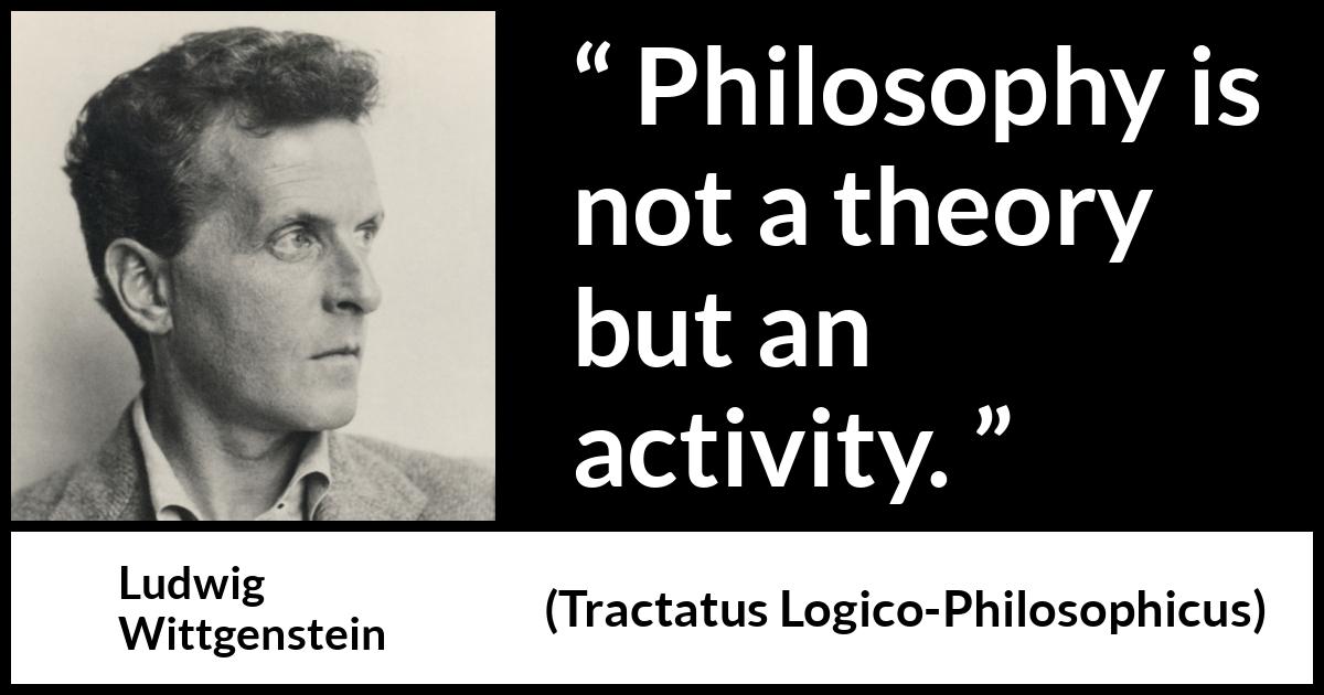 Ludwig Wittgenstein quote about philosophy from Tractatus Logico-Philosophicus (1921) Ludwig Wittgenstein quote about philosophy from Tractatus Logico-Philosophicus (1921) - Philosophy is not a theory but an activity.