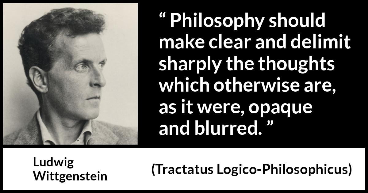 Ludwig Wittgenstein quote about philosophy from Tractatus Logico-Philosophicus (1921) Ludwig Wittgenstein quote about philosophy from Tractatus Logico-Philosophicus (1921) - Philosophy should make clear and delimit sharply the thoughts which otherwise are, as it were, opaque and blurred.