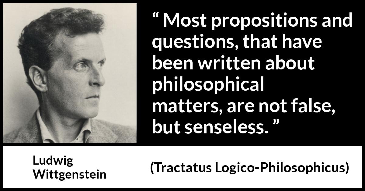 Ludwig Wittgenstein quote about philosophy from Tractatus Logico-Philosophicus (1921) Ludwig Wittgenstein quote about philosophy from Tractatus Logico-Philosophicus (1921) - Most propositions and questions, that have been written about philosophical matters, are not false, but senseless.